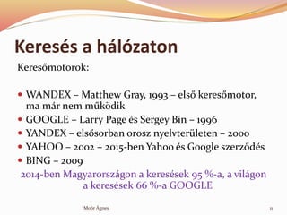 Keress a hlzaton
Keres?motorok:
? WANDEX C Matthew Gray, 1993 C els? keres?motor,
ma mr nem m?k?dik
? GOOGLE C Larry Page s Sergey Bin C 1996
? YANDEX C els?sorban orosz nyelvterleten C 2000
? YAHOO C 2002 C 2015-ben Yahoo s Google szerz?ds
? BING C 2009
2014-ben Magyarorszgon a keressek 95 %-a, a vilgon
a keressek 66 %-a GOOGLE
11Mor ?gnes
 