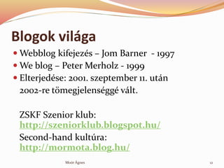Blogok vilga
? Webblog kifejezs C Jom Barner - 1997
? We blog C Peter Merholz - 1999
? Elterjedse: 2001. szeptember 11. utn
2002-re t?megjelensgg vlt.
ZSKF Szenior klub:
http://szeniorklub.blogspot.hu/
Second-hand kultra:
http://mormota.blog.hu/
12Mor ?gnes
 