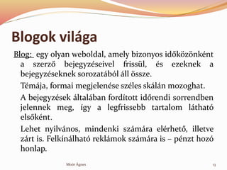 Blogok vilga
Blog: egy olyan weboldal, amely bizonyos id?k?z?nknt
a szerz? bejegyzseivel frissl, s ezeknek a
bejegyzseknek sorozatbl ll ?ssze.
Tmja, formai megjelense szles skln mozoghat.
A bejegyzsek ltalban fordtott id?rendi sorrendben
jelennek meg, gy a legfrissebb tartalom lthat
els?knt.
Lehet nyilvnos, mindenki szmra elrhet?, illetve
zrt is. Felknlhat reklmok szmra is C pnzt hoz
honlap.
13Mor ?gnes
 