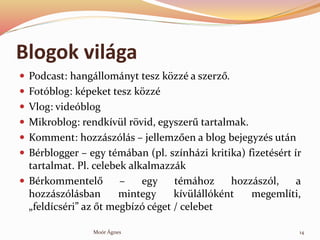 Blogok vilga
? Podcast: hangllomnyt tesz k?zz a szerz?.
? Fotblog: kpeket tesz k?zz
? Vlog: videblog
? Mikroblog: rendkvl r?vid, egyszer? tartalmak.
? Komment: hozzszls C jellemz?en a blog bejegyzs utn
? Brblogger C egy tmban (pl. sznhzi kritika) fizetsrt r
tartalmat. Pl. celebek alkalmazzk
? Brkommentel? C egy tmhoz hozzszl, a
hozzszlsban mintegy kvlllknt megemlti,
?feldcsri az ?t megbz cget / celebet
14Mor ?gnes
 