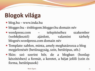 Blogok vilga
? blog.hu C www.inda.hu
? blogger.hu - nblogom.blogger.hu domain nv
? wordpress.com C teleptshez szakember
(webfejleszt?) ajnlott, valamint trhely
blognv.wordpress.com domain nv
? Template: sablon, minta, amely meghatrozza a blog
megjelenst (bet?nagysg, szn, bet?tpus, stb.)
? Skin: sz szerint b?r, de a blogban (honlap
ksztsben) a formt, a keretet, a hjat jel?li (szn s
forma, bet?tpusok)
15Mor ?gnes
 