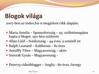 Blogok vilga
2007-ben az index.hu-n megjelent cikk alapjn:
? Maria Amelia C Spanyolorszg C 95. szletsnapjra
kapta a blogot. 1911-ben szletett
? Allan L??f C Svdorszg C 94 ves, a zenr?l rt
? Ralph Leonard C Kalifornia C 82 ves
? Antalffy Tibor C Magyarorszg C aktv
? Szeszk Gyula C Magyarorszg -
? Peter79 videblogger C Anglia - 80 ves, ?zvegy
Mor ?gnes 16
 