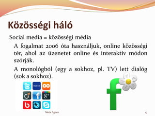 K?z?ssgi hl
Social media = k?z?ssgi mdia
A fogalmat 2006 ta hasznljuk, online k?z?ssgi
tr, ahol az zenetet online s interaktv mdon
szrjk.
A monolgbl (egy a sokhoz, pl. TV) lett dialg
(sok a sokhoz).
17Mor ?gnes
 