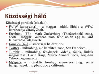 K?z?ssgi hl
K?z?ssgi portlok (oldalak):
? IWIW (2002-2014) C a magyar oldal. El?dje a WIW,
ltrehozja Vrady Zsolt.
? Facebook (FB) CMark Zuckerberg (Thefacebook) 2004,
2008 C magyar vltozat. 2016. febr. 08-n 1,59 millird
felhasznl vilgszerte
? Google+ (G+) C ismertsgi hlzat, 2011.
? Twitter C mikroblog, 140 karakter, 2006, San Francisco
? Tumblr C mikroblog, fnykpek, videk, fjlok, linkek
megosztsa. David Karp, Marco Arment 2007, 2013-ban
Yahoo megvsrolta
? MySpace C interaktv honlap, szemlyes blog, zenei
hanganyagok mp3-ban, 2003 Kalifornia
18Mor ?gnes
 
