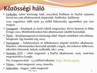 K?z?ssgi hl
? LinkedIn: zleti k?z?ssgi hl, 2003.Reid Hoffman s PayPal valamint
Social.net.com alkalmazottak alaptottk. Szkhelye: Kalifornia
2014. augusztus: t?bb mint 313 milli felhasznl, ugyanekkor 500 ezer
magyar.
? Instagram - fnykpek s r?vid videk megosztsa. Kevin Systrom s Mike
Krieger 2010. Mobiltelefonokon fut alkalmazst inkbb hasznljk.
? Flickr C fnykpmegoszt s k?z?ssgi oldal. Kpek cmkkkel val elltsa,
b?ngszs. Egy kanadai cg, 2004.
? Foursquare C helykeressen s felfedezsen alapul mobilos alkalmazs.
Kpeken, vlemnyeiken keresztl ajnljk a tagok, mit rdemes felkeresni,
elkerlni (ttermek, helyek, szllodk, stb.). 2009.
? Youtube (YT) C vide megoszt. 3 PayPal alkalmazott, 2005. 2006-ban
megvsrolta a Google.
Psy: Gangnam style C 2,5 millird alkalom http://bit.ly/1i9t1l3
? Vimeo - vide megoszt. 2004, Amerika
? Indavide C magyar vide megoszt
21Mor ?gnes
 