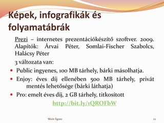 Kpek, infografikk s
folyamatbrk
Prezi C internetes prezentcikszt? szoftver. 2009.
Alaptk: ?rvai Pter, Somlai-Fischer Szabolcs,
Halcsy Pter
3 vltozata van:
? Public ingyenes, 100 MB trhely, brki msolhatja.
? Enjoy: ves dj ellenben 500 MB trhely, privt
ments lehet?sge (brki lthatja)
? Pro: emelt ves dj, 2 GB trhely, titkostott
http://bit.ly/1QROFbW
22Mor ?gnes
 