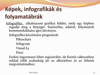 Kpek, infografikk s
folyamatbrk
Infografika: alkalmazott grafikai fellet, mely egy kpben
ragadja meg a lnyeget. Statisztika, adatok, folyamatok
kommuniklsra igen ltvnyos.
Infografika ksztsre programok:
Piktochart
Infogr.am
Visual.Ly
Prezi
Ezekre ingyenesen lehet regisztrlni, de fizet?s vltozatban
sokkal t?bb szabadsg jr az alkotshoz s az ?tletek
megvalstshoz.
24Mor ?gnes
 