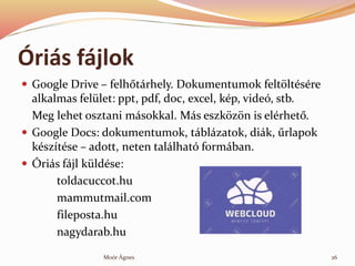 ?ris fjlok
? Google Drive C felh?trhely. Dokumentumok felt?ltsre
alkalmas fellet: ppt, pdf, doc, excel, kp, vide, stb.
Meg lehet osztani msokkal. Ms eszk?z?n is elrhet?.
? Google Docs: dokumentumok, tblzatok, dik, ?rlapok
ksztse C adott, neten tallhat formban.
? ?ris fjl kldse:
toldacuccot.hu
mammutmail.com
fileposta.hu
nagydarab.hu
26Mor ?gnes
 