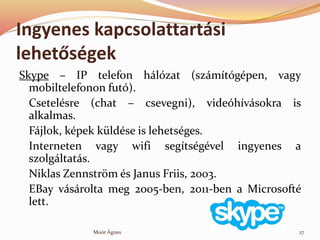 Ingyenes kapcsolattartsi
lehet?sgek
Skype C IP telefon hlzat (szmtgpen, vagy
mobiltelefonon fut).
Csetelsre (chat C csevegni), videhvsokra is
alkalmas.
Fjlok, kpek kldse is lehetsges.
Interneten vagy wifi segtsgvel ingyenes a
szolgltats.
Niklas Zennstr?m s Janus Friis, 2003.
EBay vsrolta meg 2005-ben, 2011-ben a Microsoft
lett.
27Mor ?gnes
 