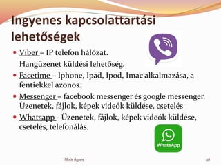 Ingyenes kapcsolattartsi
lehet?sgek
? Viber C IP telefon hlzat.
Hangzenet kldsi lehet?sg.
? Facetime C Iphone, Ipad, Ipod, Imac alkalmazsa, a
fentiekkel azonos.
? Messenger C facebook messenger s google messenger.
?zenetek, fjlok, kpek videk kldse, csetels
? Whatsapp - ?zenetek, fjlok, kpek videk kldse,
csetels, telefonls.
28Mor ?gnes
 