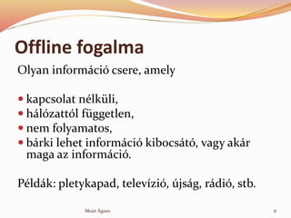 Offline fogalma
Olyan informci csere, amely
? kapcsolat nlkli,
? hlzattl fggetlen,
? nem folyamatos,
? brki lehet informci kibocst, vagy akr
maga az informci.
Pldk: pletykapad, televzi, jsg, rdi, stb.
6Mor ?gnes
 