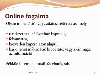 Online fogalma
Olyan informci- vagy adatcserl? eljrs, mely
? rendszerhez, hlzathoz kapcsolt,
? folyamatos,
? k?zvetlen kapcsolaton alapul,
? brki lehet informci kibocst, vagy akr maga
az informci
Pldk: internet, e-mail, facebook, stb.
7Mor ?gnes
 