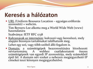 Keress a hlzaton
? URL (Uniform Resource Location C egysges er?forrs
azonost) = webcm.
Tim Berners-Lee alkotta meg a World Wide Web (www)
hasznlatra
Szabvnya: IETF RFC 1738
? Kulcsszavak az interneten: kulcssz vagy keres?sz, mely
alapjn bizonyos tartalmakat tallhatunk meg.
Lehet egy sz, vagy t?bb szbl ll fogalom is.
? Domain: a szmtgpek beazonostsra ltrehozott
nvtartomny. A webhez csatlakoztatott ?sszes
szmtgpnek van egyedi IP azonostja, mely szmokbl
pl fel. A domain nv ezeket a nehezen megjegyezhet? IP
cmeket teszi k?nnyen megjegyezhet?v.
9Mor ?gnes
 