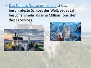 • Das Schloss Neuschwanstein ist das
berühmteste Schloss der Welt. Jedes Jahr
besuchen mehr als eine Million Touristen
dieses Schloss.
 