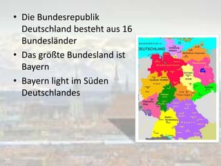 • Die Bundesrepublik
Deutschland besteht aus 16
Bundesländer
• Das größte Bundesland ist
Bayern
• Bayern light im Süden
Deutschlandes
 