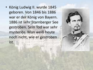 • König Ludwig II. wurde 1845
geboren. Von 1846 bis 1886
war er der König von Bayern.
1886 ist sehr Starnberger See
gestroben. Sein Tod war sehr
mysteriös. Man weiß heute
noch nicht, wie er gestroben
ist.
 
