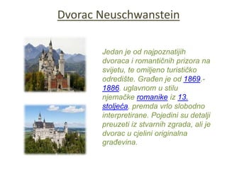 Dvorac Neuschwanstein
Jedan je od najpoznatijih
dvoraca i romantičnih prizora na
svijetu, te omiljeno turističko
odredište. Građen je od 1869.-
1886. uglavnom u stilu
njemačke romanike iz 13.
stoljeća, premda vrlo slobodno
interpretirane. Pojedini su detalji
preuzeti iz stvarnih zgrada, ali je
dvorac u cjelini originalna
građevina.
 