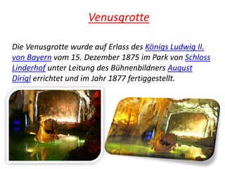 Venusgrotte
Die Venusgrotte wurde auf Erlass des Königs Ludwig II.
von Bayern vom 15. Dezember 1875 im Park von Schloss
Linderhof unter Leitung des Bühnenbildners August
Dirigl errichtet und im Jahr 1877 fertiggestellt.
 