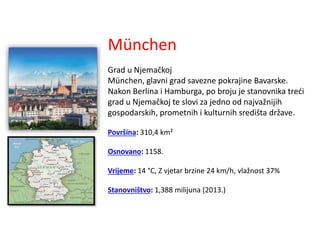München
Grad u Njemačkoj
München, glavni grad savezne pokrajine Bavarske.
Nakon Berlina i Hamburga, po broju je stanovnika treći
grad u Njemačkoj te slovi za jedno od najvažnijih
gospodarskih, prometnih i kulturnih središta države.
Površina: 310,4 km²
Osnovano: 1158.
Vrijeme: 14 °C, Z vjetar brzine 24 km/h, vlažnost 37%
Stanovništvo: 1,388 milijuna (2013.)
 