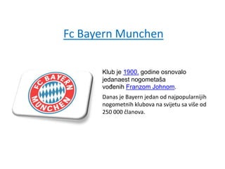 Fc Bayern Munchen
Klub je 1900. godine osnovalo
jedanaest nogometaša
vođenih Franzom Johnom.
Danas je Bayern jedan od najpopularnijih
nogometnih klubova na svijetu sa više od
250 000 članova.
 