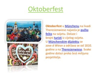 Oktoberfest
Oktoberfest u Münchenu na livadi
Theresienwiese najveća je pučka
fešta na svijetu. Dolaze i
brojni turisti iz cijelog svijeta.
U Münchenskim dijalektu se
zove d Wiesn a održava se od 1810.
godine a na Theresienwiese. Svake
godine dolazi preko šest milijuna
posjetitelja.
 