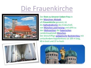Die Frauenkirche
Der Dom zu Unserer Lieben Frau in
der Münchner Altstadt,
oft Frauenkirche genannt, ist
die Kathedralkirche des Erzbischofs
von München und Freising und zählt zu
den Wahrzeichen der bayerischen
Landeshauptstadt München.
Der dreischiffige spätgotische Backsteinbau mit
umlaufendem Kapellenkranz ist 109 m lang,
40 m breit und 37 m hoch.
 
