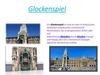 Glockenspiel
Ein Glockenspiel ist eine an oder in historischen
Gebäuden angebrachte mechanische
Konstruktion, die zu festgesetzten Zeiten oder
auf
Anforderung Melodien durch Glocken erzeugt
und häufig über eine mechanisch bewegte
figürliche Darstellung verfügt.
 