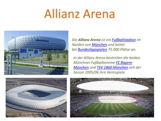Allianz Arena
Die Allianz Arena ist ein Fußballstadion im
Norden von München und bietet
bei Bundesligaspielen 75.000 Plätze an.
In der Allianz Arena bestreiten die beiden
Münchner Fußballvereine FC Bayern
München und TSV 1860 München seit der
Saison 2005/06 ihre Heimspiele.
 