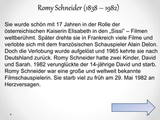 Romy Schneider (1838 – 1982)
Sie wurde schön mit 17 Jahren in der Rolle der
österreichischen Kaiserin Elisabeth in den „Sissi” – Filmen
weltberühmt. Später drehte sie in Frankreich viele Filme und
verlobte sich mit dem französischen Schauspieler Alain Delon.
Doch die Verlobung wurde aufgelöst und 1965 kehrte sie nach
Deutshland zurück. Romy Schneider hatte zwei Kinder, David
und Sarah. 1982 verunglückte der 14-jährige David und starb.
Romy Schneider war eine große und weltweit bekannte
Filmschauspielerin. Sie starb viel zu früh am 29. Mai 1982 an
Herzversagen.
 