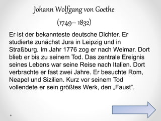 Johann Wolfgang von Goethe
(1749– 1832)
Er ist der bekannteste deutsche Dichter. Er
studierte zunächst Jura in Leipzig und in
Straßburg. Im Jahr 1776 zog er nach Weimar. Dort
blieb er bis zu seinem Tod. Das zentrale Ereignis
seines Lebens war seine Reise nach Italien. Dort
verbrachte er fast zwei Jahre. Er besuchte Rom,
Neapel und Sizilien. Kurz vor seinem Tod
vollendete er sein größtes Werk, den „Faust”.
 