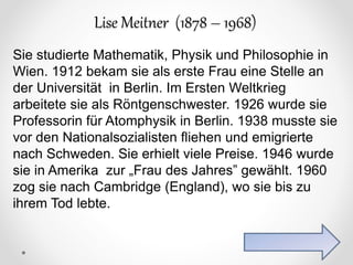 Lise Meitner (1878 – 1968)
Sie studierte Mathematik, Physik und Philosophie in
Wien. 1912 bekam sie als erste Frau eine Stelle an
der Universität in Berlin. Im Ersten Weltkrieg
arbeitete sie als Röntgenschwester. 1926 wurde sie
Professorin für Atomphysik in Berlin. 1938 musste sie
vor den Nationalsozialisten fliehen und emigrierte
nach Schweden. Sie erhielt viele Preise. 1946 wurde
sie in Amerika zur „Frau des Jahres” gewählt. 1960
zog sie nach Cambridge (England), wo sie bis zu
ihrem Tod lebte.
 