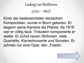 Ludwig van Beethoven
(1770 – 1827)
Einer der bedeutendsten deutschen
Komponisten, wurde in Bonn geboren. Er
begann seine Karriere als Pianist. Ab 1818
war er völlig taub. Trotzdem komponierte er
weiter. Er schuf neuen Sinfonien, viele
Quartette, Klavierkonzerte und Sonaten. Er
schrieb nur eine Oper, den „Fidelio”.
 