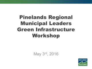 Pinelands Regional
Municipal Leaders
Green Infrastructure
Workshop
May 3rd, 2016
 