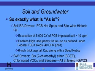 10
Soil and Groundwater
 So exactly what is “As is”?
Soil RA Drivers: PCB Hot Spots and Site-wide Historic
Fill
Excavation of 5,000 CY of PCB-impacted soil > 10 ppm
Enables High Occupancy future use as defined under
Federal TSCA Regs (40 CFR §761)
6-inch thick asphalt Cap along with a Deed Notice
GW Drivers: Bis (2-chloroethyl) ether (BCEE),
Chlorinated VOCs and Benzene---All at levels >GWQS
 