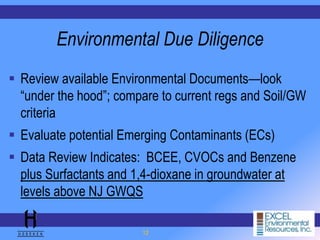 12
Environmental Due Diligence
 Review available Environmental Documents—look
“under the hood”; compare to current regs and Soil/GW
criteria
 Evaluate potential Emerging Contaminants (ECs)
 Data Review Indicates: BCEE, CVOCs and Benzene
plus Surfactants and 1,4-dioxane in groundwater at
levels above NJ GWQS
 