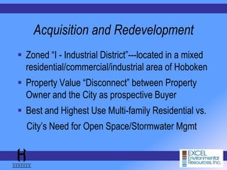 Acquisition and Redevelopment
 Zoned “I - Industrial District”---located in a mixed
residential/commercial/industrial area of Hoboken
 Property Value “Disconnect” between Property
Owner and the City as prospective Buyer
 Best and Highest Use Multi-family Residential vs.
City’s Need for Open Space/Stormwater Mgmt
 