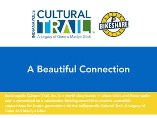 A Beautiful Connection
Indianapolis Cultural Trail, Inc. is a world class leader in urban trails and linear parks
and is committed to a sustainable funding model that ensures accessible
connections for future generations on the Indianapolis Cultural Trail: A Legacy of
Gene and Marilyn Glick.
 