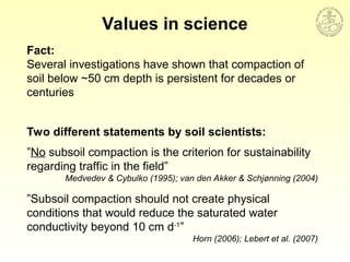 Values in science
”No subsoil compaction is the criterion for sustainability
regarding traffic in the field”
Medvedev & Cybulko (1995); van den Akker & Schjønning (2004)
”Subsoil compaction should not create physical
conditions that would reduce the saturated water
conductivity beyond 10 cm d-1
”
Horn (2006); Lebert et al. (2007)
Fact:
Several investigations have shown that compaction of
soil below ~50 cm depth is persistent for decades or
centuries
Two different statements by soil scientists:
 