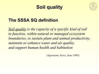 The SSSA SQ definition
Soil quality is the capacity of a specific kind of soil
to function, within natural or managed ecosystem
boundaries, to sustain plant and animal productivity,
maintain or enhance water and air quality,
and support human health and habitation
(Agronomy News, June 1995)
Soil quality
 