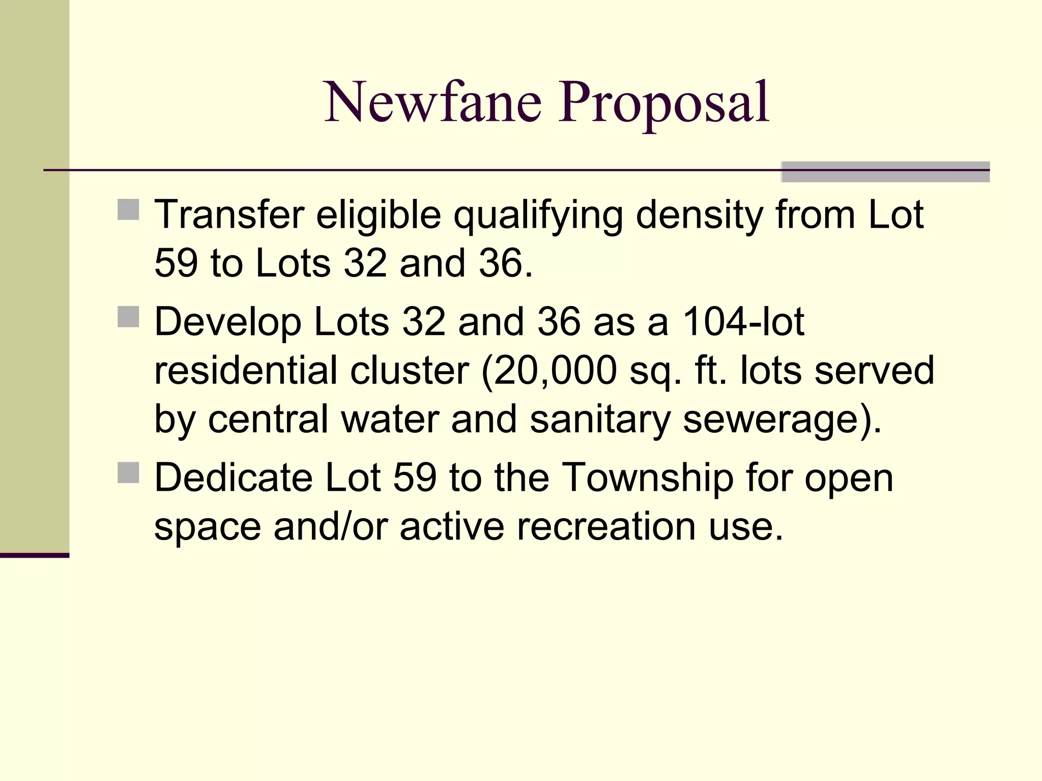 Newfane Proposal
 Transfer eligible qualifying density from Lot
  59 to Lots 32 and 36.
 Develop Lots 32 and 36 as a 104-lot
  residential cluster (20,000 sq. ft. lots served
  by central water and sanitary sewerage).
 Dedicate Lot 59 to the Township for open
  space and/or active recreation use.
 
