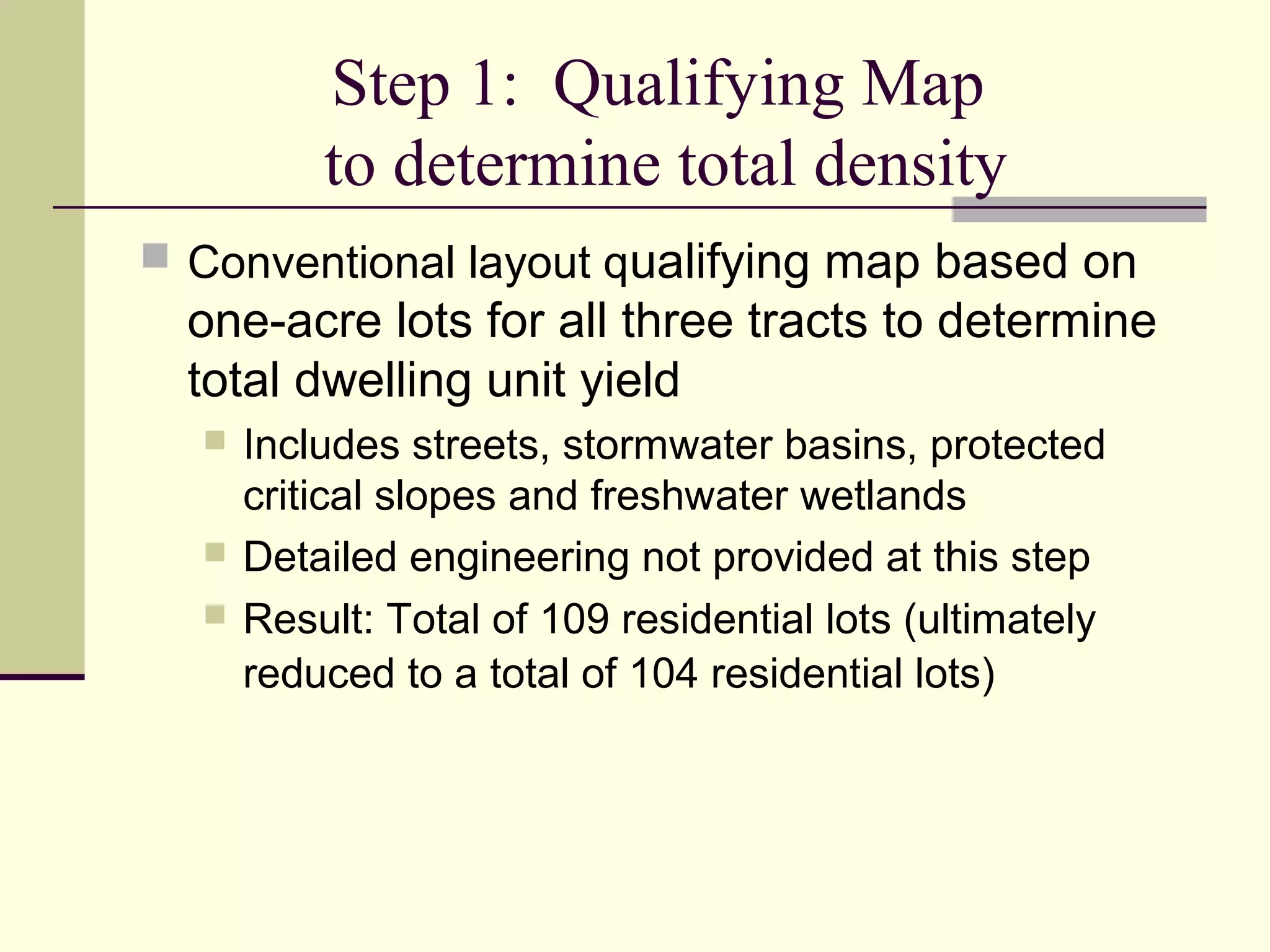 Step 1: Qualifying Map
          to determine total density
 Conventional layout qualifying map based on
  one-acre lots for all three tracts to determine
  total dwelling unit yield
     Includes streets, stormwater basins, protected
      critical slopes and freshwater wetlands
     Detailed engineering not provided at this step
     Result: Total of 109 residential lots (ultimately
      reduced to a total of 104 residential lots)
 