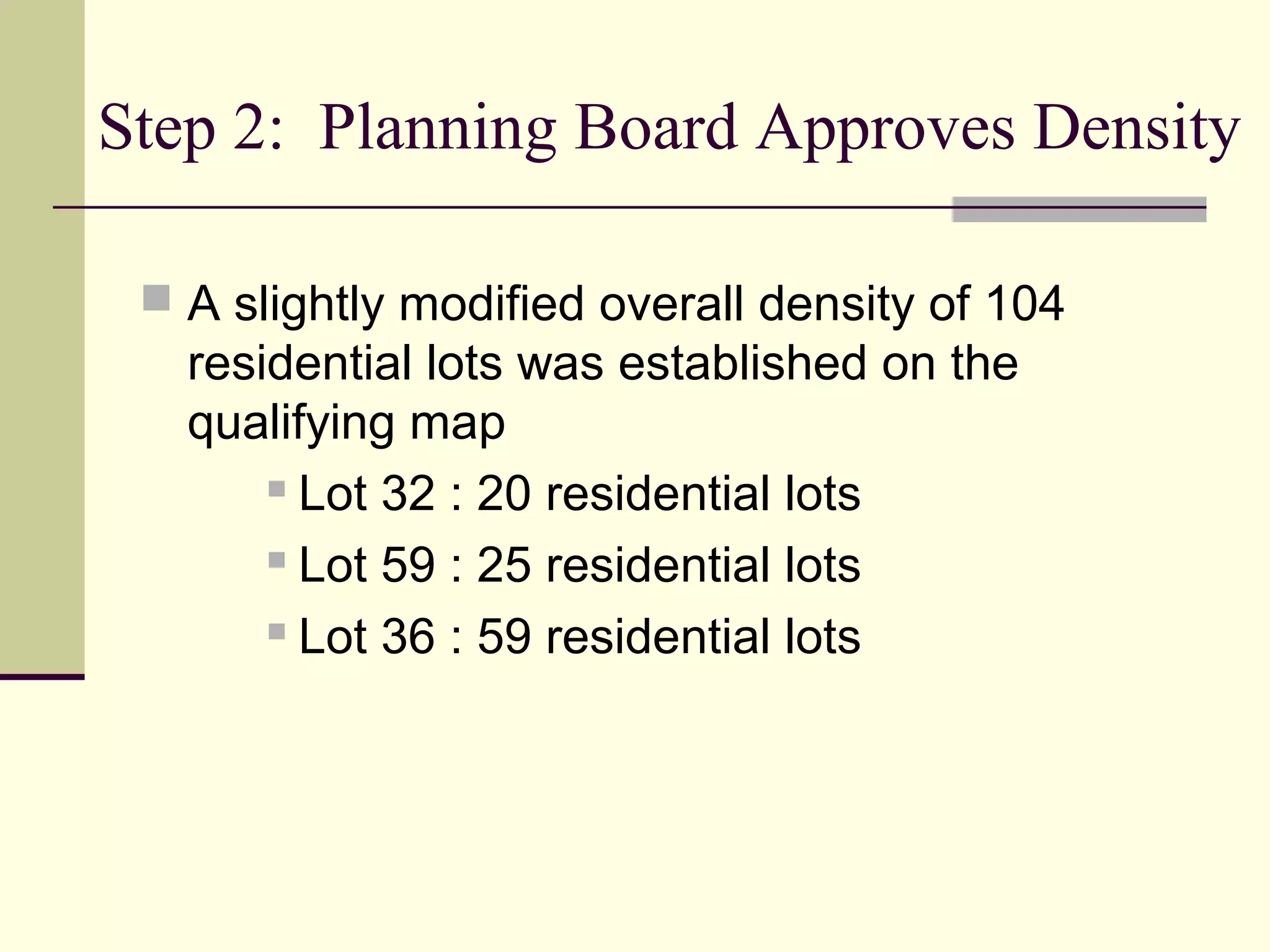 Step 2: Planning Board Approves Density

  A slightly modified overall density of 104
   residential lots was established on the
   qualifying map
        Lot 32 : 20 residential lots

        Lot 59 : 25 residential lots

        Lot 36 : 59 residential lots
 