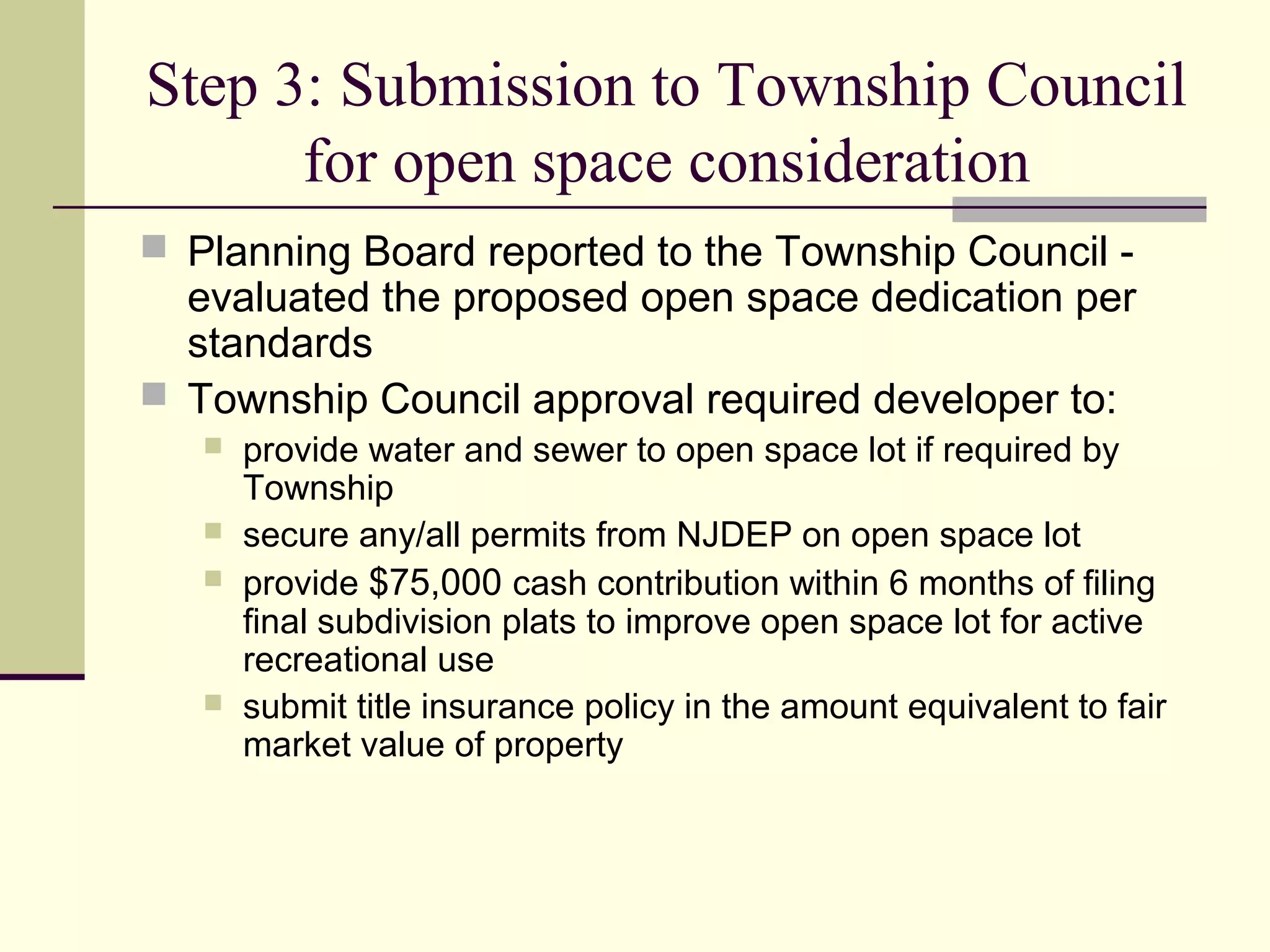 Step 3: Submission to Township Council
      for open space consideration
 Planning Board reported to the Township Council -
  evaluated the proposed open space dedication per
  standards
 Township Council approval required developer to:
      provide water and sewer to open space lot if required by
       Township
      secure any/all permits from NJDEP on open space lot
      provide $75,000 cash contribution within 6 months of filing
       final subdivision plats to improve open space lot for active
       recreational use
      submit title insurance policy in the amount equivalent to fair
       market value of property
 