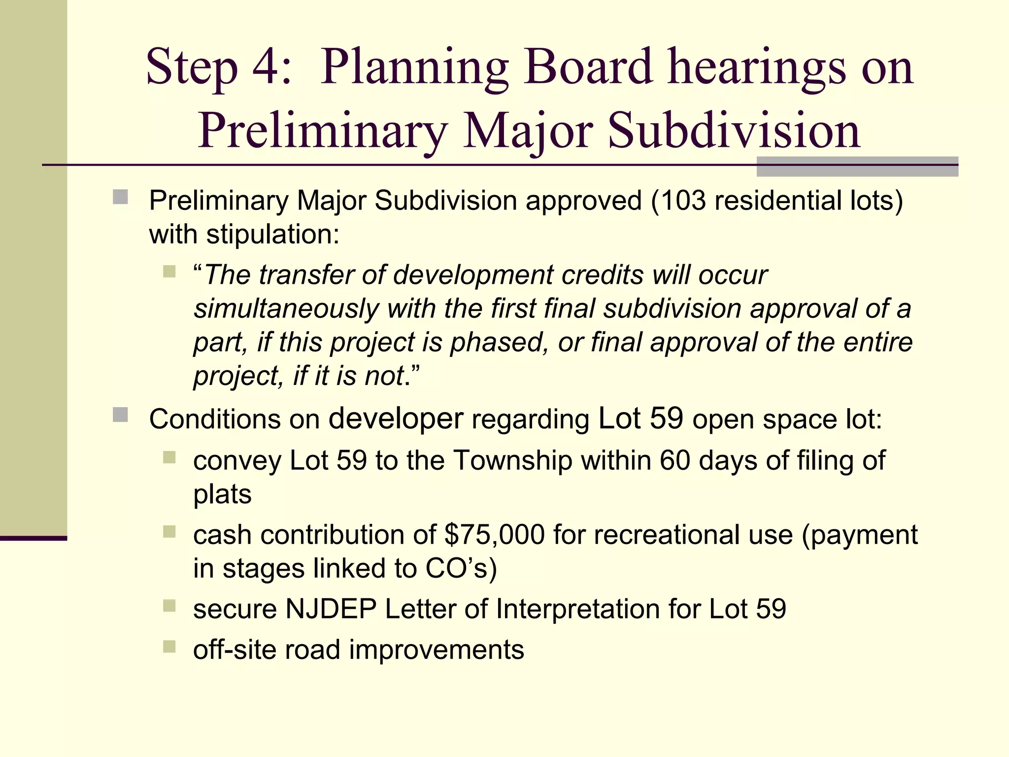 Step 4: Planning Board hearings on
    Preliminary Major Subdivision
 Preliminary Major Subdivision approved (103 residential lots)
   with stipulation:
     “The transfer of development credits will occur
       simultaneously with the first final subdivision approval of a
       part, if this project is phased, or final approval of the entire
       project, if it is not.”
 Conditions on   developer regarding Lot 59 open space lot:
       convey Lot 59 to the Township within 60 days of filing of
        plats
       cash contribution of $75,000 for recreational use (payment
        in stages linked to CO’s)
       secure NJDEP Letter of Interpretation for Lot 59
       off-site road improvements
 
