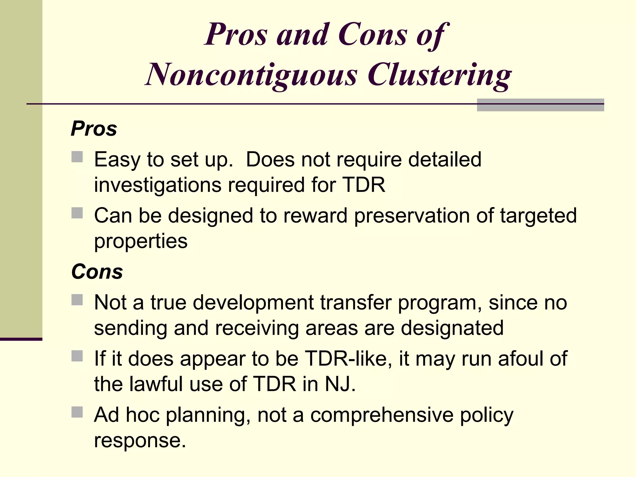 Pros and Cons of
        Noncontiguous Clustering
Pros
 Easy to set up. Does not require detailed
  investigations required for TDR
 Can be designed to reward preservation of targeted
  properties
Cons
 Not a true development transfer program, since no
  sending and receiving areas are designated
 If it does appear to be TDR-like, it may run afoul of
  the lawful use of TDR in NJ.
 Ad hoc planning, not a comprehensive policy
  response.
 