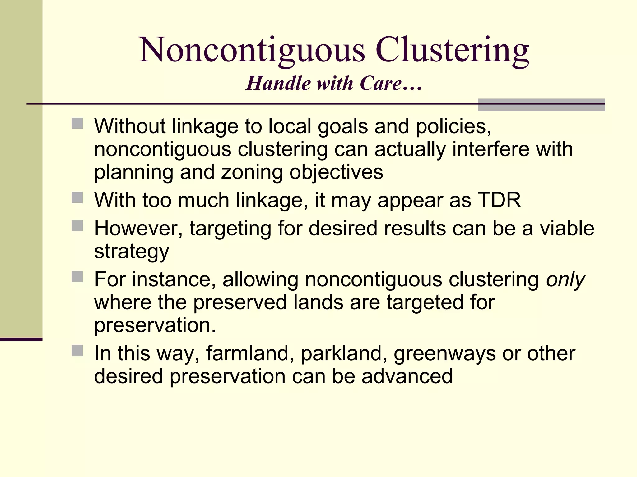 Noncontiguous Clustering
                    Handle with Care…
 Without linkage to local goals and policies,
    noncontiguous clustering can actually interfere with
    planning and zoning objectives
   With too much linkage, it may appear as TDR
   However, targeting for desired results can be a viable
    strategy
   For instance, allowing noncontiguous clustering only
    where the preserved lands are targeted for
    preservation.
   In this way, farmland, parkland, greenways or other
    desired preservation can be advanced
 