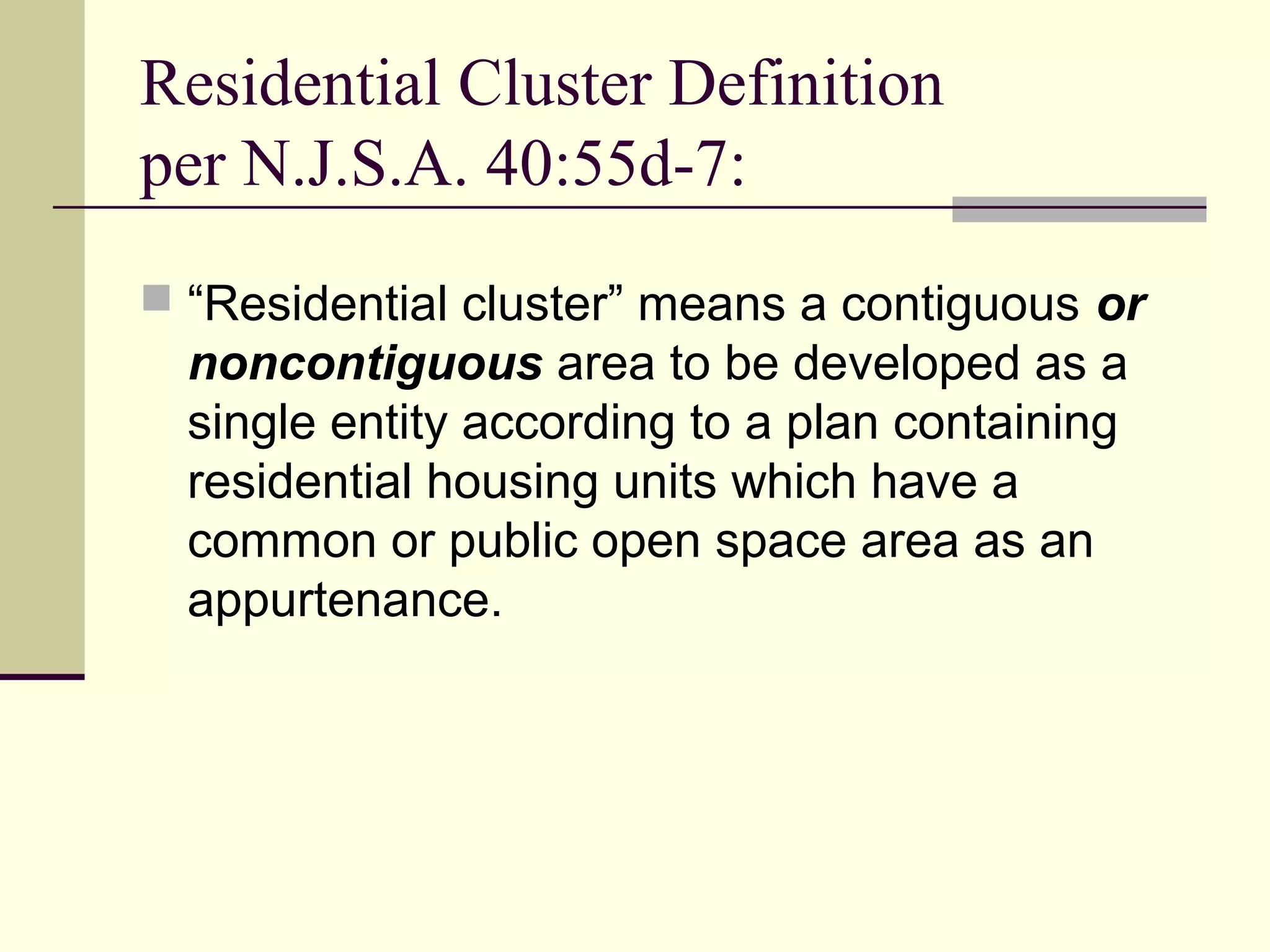 Residential Cluster Definition
per N.J.S.A. 40:55d-7:
 “Residential cluster” means a contiguous or
  noncontiguous area to be developed as a
  single entity according to a plan containing
  residential housing units which have a
  common or public open space area as an
  appurtenance.
 