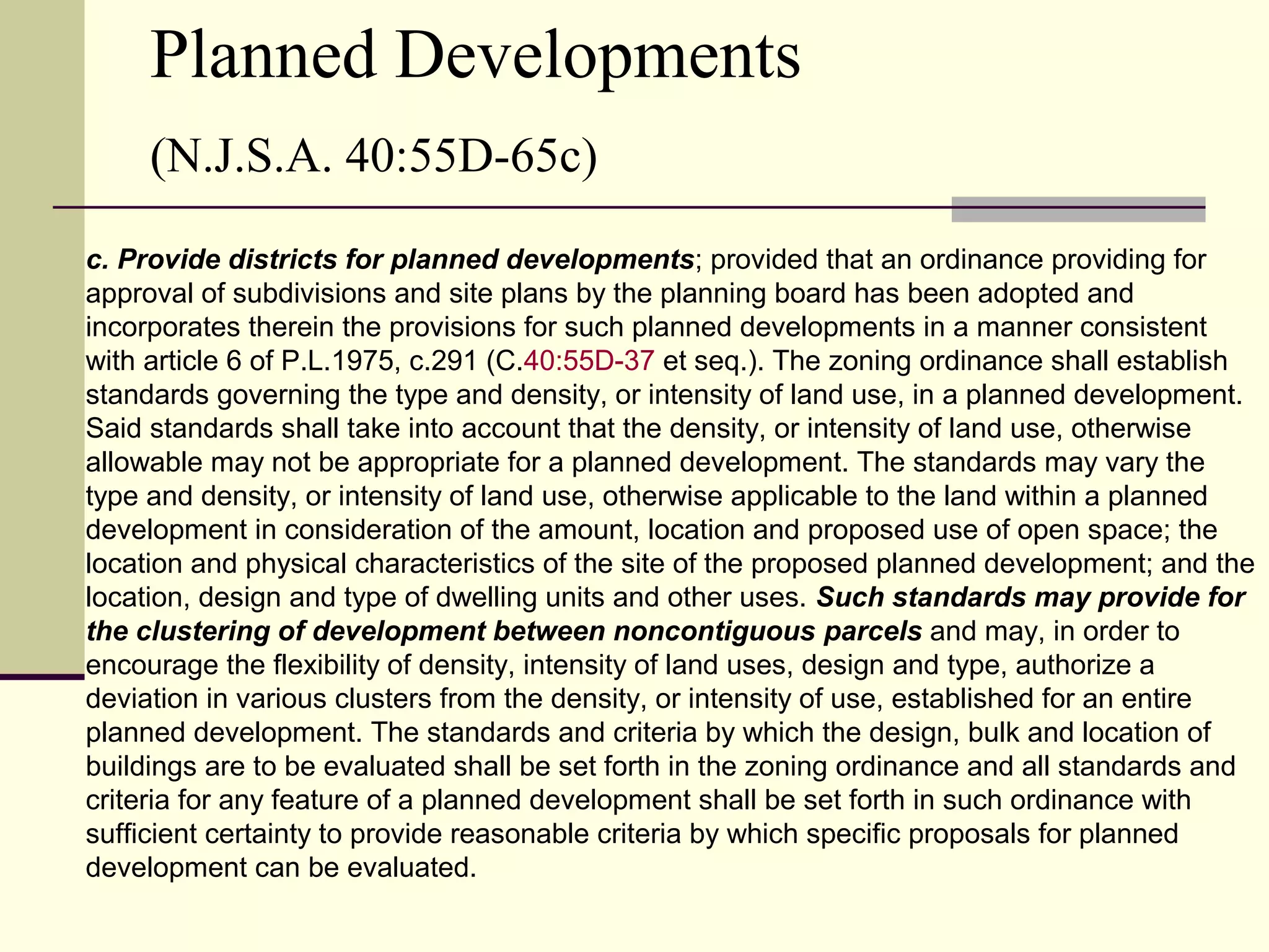 Planned Developments
     (N.J.S.A. 40:55D-65c)
c. Provide districts for planned developments; provided that an ordinance providing for
approval of subdivisions and site plans by the planning board has been adopted and
incorporates therein the provisions for such planned developments in a manner consistent
with article 6 of P.L.1975, c.291 (C.40:55D-37 et seq.). The zoning ordinance shall establish
standards governing the type and density, or intensity of land use, in a planned development.
Said standards shall take into account that the density, or intensity of land use, otherwise
allowable may not be appropriate for a planned development. The standards may vary the
type and density, or intensity of land use, otherwise applicable to the land within a planned
development in consideration of the amount, location and proposed use of open space; the
location and physical characteristics of the site of the proposed planned development; and the
location, design and type of dwelling units and other uses. Such standards may provide for
the clustering of development between noncontiguous parcels and may, in order to
encourage the flexibility of density, intensity of land uses, design and type, authorize a
deviation in various clusters from the density, or intensity of use, established for an entire
planned development. The standards and criteria by which the design, bulk and location of
buildings are to be evaluated shall be set forth in the zoning ordinance and all standards and
criteria for any feature of a planned development shall be set forth in such ordinance with
sufficient certainty to provide reasonable criteria by which specific proposals for planned
development can be evaluated.
 