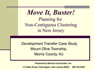 Move It, Buster!
        Planning for
  Non-Contiguous Clustering
       in New Jersey

Development Transfer Case Study
     Mount Olive Township,
       Morris County, NJ

           Prepared by Banisch Associates, Inc.
111 Main Street, Flemington, New Jersey 08822     908 782 0835
 
