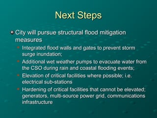 Next StepsNext Steps
City will pursue structural flood mitigationCity will pursue structural flood mitigation
measuresmeasures

Integrated flood walls and gates to prevent stormIntegrated flood walls and gates to prevent storm
surge inundation;surge inundation;

Additional wet weather pumps to evacuate water fromAdditional wet weather pumps to evacuate water from
the CSO during rain and coastal flooding events;the CSO during rain and coastal flooding events;

Elevation of critical facilities where possible; i.e.Elevation of critical facilities where possible; i.e.
electrical sub-stationselectrical sub-stations

Hardening of critical facilities that cannot be elevated;Hardening of critical facilities that cannot be elevated;
generators, multi-source power grid, communicationsgenerators, multi-source power grid, communications
infrastructureinfrastructure
 